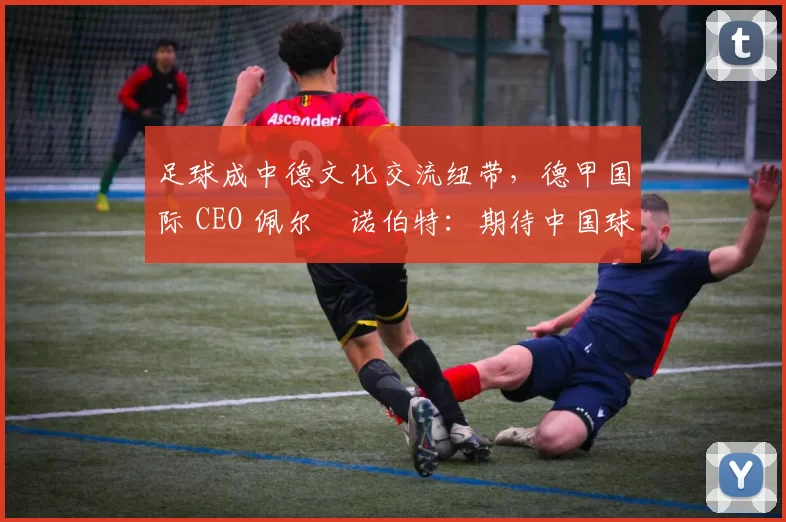 足球成中德文化交流纽带，德甲国际 CEO 佩尔・诺伯特：期待中国球员登场