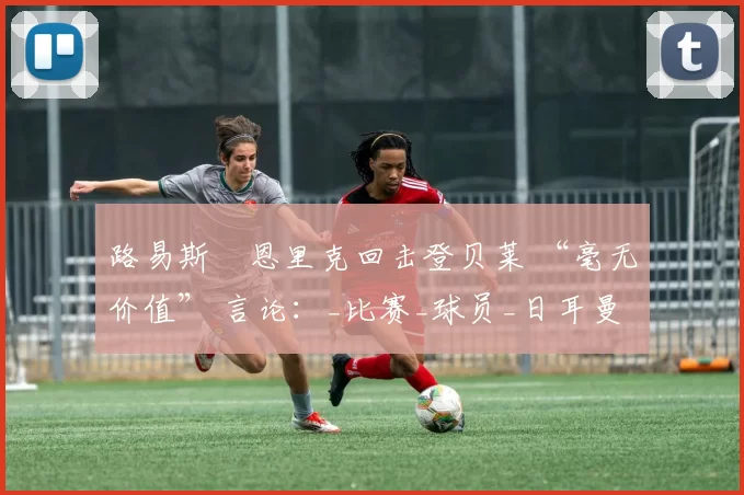 路易斯・恩里克回击登贝莱 “毫无价值” 言论：_比赛_球员_日耳曼