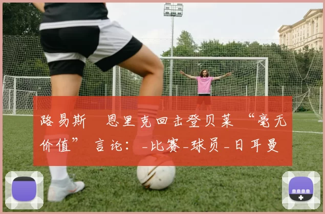 路易斯・恩里克回击登贝莱 “毫无价值” 言论：_比赛_球员_日耳曼
