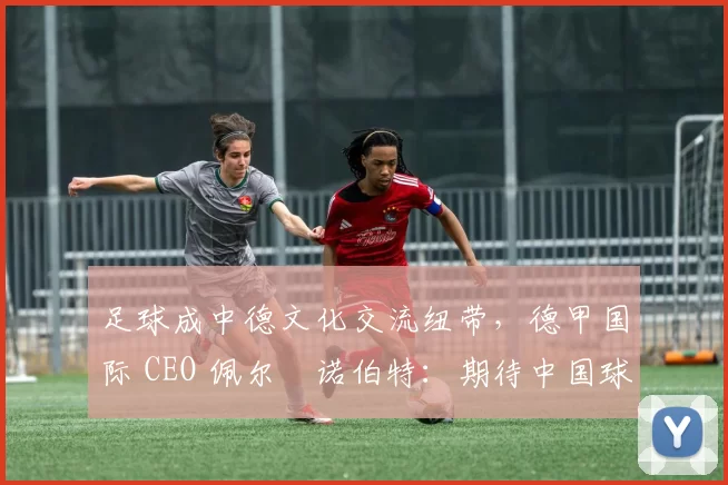 足球成中德文化交流纽带，德甲国际 CEO 佩尔・诺伯特：期待中国球员登场