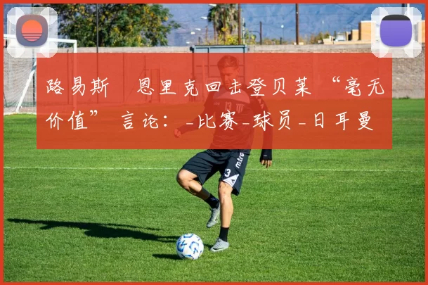 路易斯・恩里克回击登贝莱 “毫无价值” 言论：_比赛_球员_日耳曼