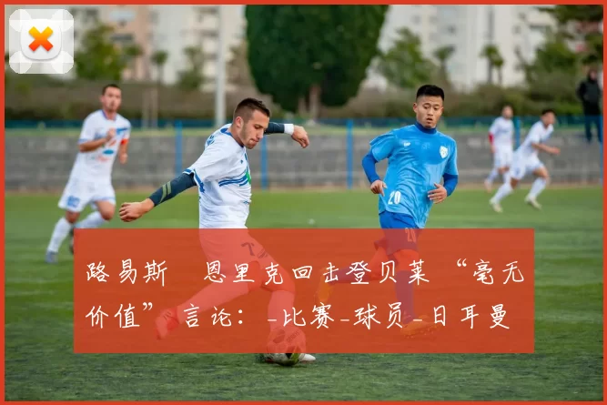 路易斯・恩里克回击登贝莱 “毫无价值” 言论：_比赛_球员_日耳曼