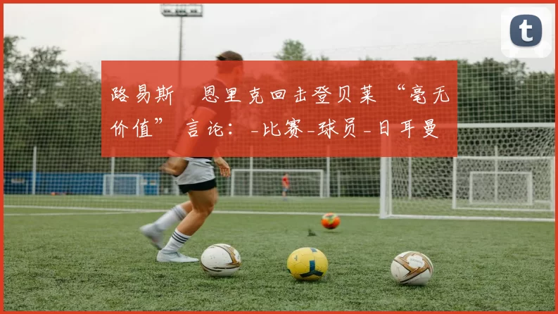 路易斯・恩里克回击登贝莱 “毫无价值” 言论：_比赛_球员_日耳曼