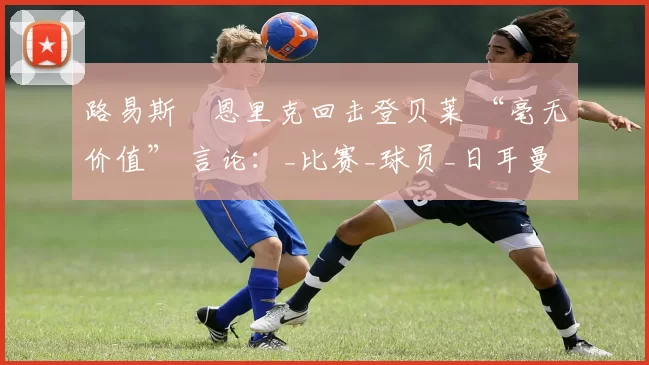 路易斯・恩里克回击登贝莱 “毫无价值” 言论：_比赛_球员_日耳曼
