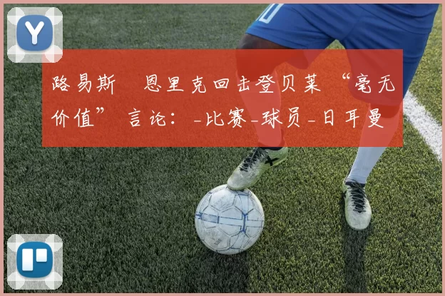 路易斯・恩里克回击登贝莱 “毫无价值” 言论:_比赛_球员_日耳曼