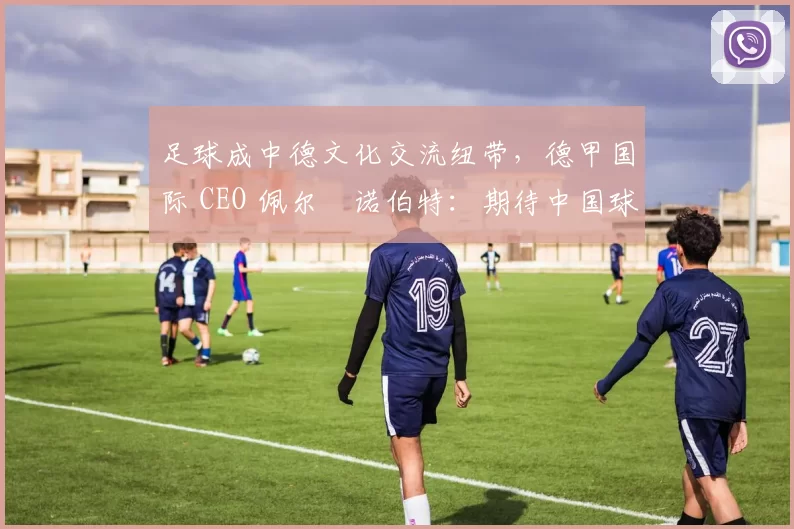 足球成中德文化交流纽带，德甲国际 CEO 佩尔・诺伯特：期待中国球员登场