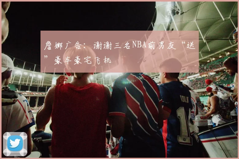 詹娜广告：谢谢三名NBA前男友“送”豪车豪宅飞机