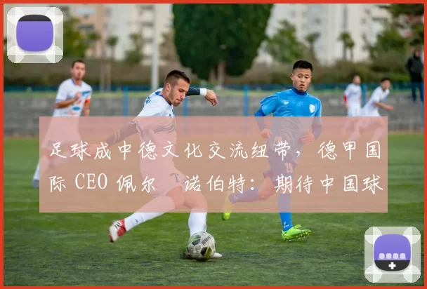 足球成中德文化交流纽带，德甲国际 CEO 佩尔・诺伯特：期待中国球员登场
