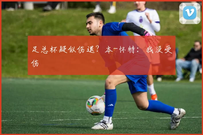 足总杯疑似伤退？本-怀特：我没受伤