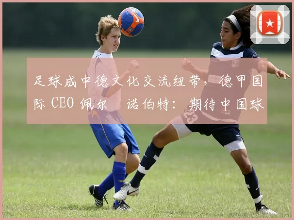 足球成中德文化交流纽带，德甲国际 CEO 佩尔・诺伯特：期待中国球员登场