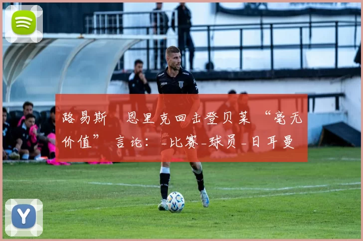 路易斯・恩里克回击登贝莱 “毫无价值” 言论：_比赛_球员_日耳曼