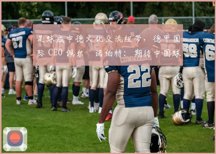 足球成中德文化交流纽带，德甲国际 CEO 佩尔・诺伯特：期待中国球员登场