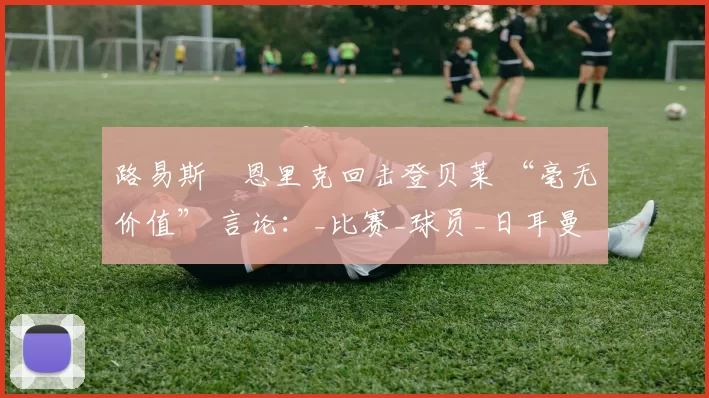 路易斯・恩里克回击登贝莱 “毫无价值” 言论：_比赛_球员_日耳曼