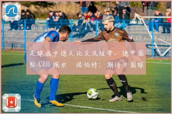足球成中德文化交流纽带，德甲国际 CEO 佩尔・诺伯特：期待中国球员登场