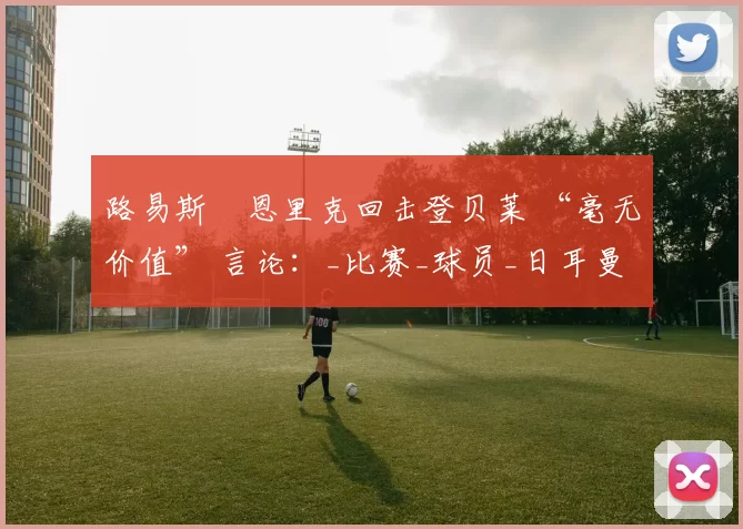 路易斯・恩里克回击登贝莱 “毫无价值” 言论:_比赛_球员_日耳曼
