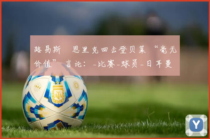 路易斯・恩里克回击登贝莱 “毫无价值” 言论：_比赛_球员_日耳曼