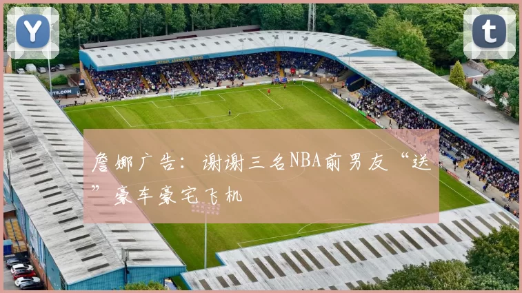 詹娜广告：谢谢三名NBA前男友“送”豪车豪宅飞机