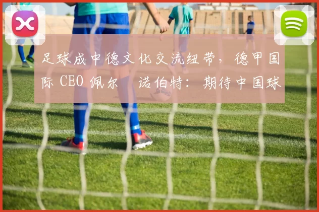 足球成中德文化交流纽带，德甲国际 CEO 佩尔・诺伯特：期待中国球员登场
