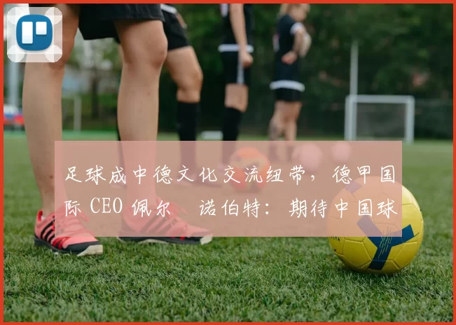 足球成中德文化交流纽带，德甲国际 CEO 佩尔・诺伯特：期待中国球员登场
