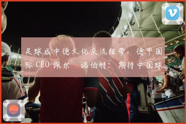 足球成中德文化交流纽带，德甲国际 CEO 佩尔・诺伯特：期待中国球员登场