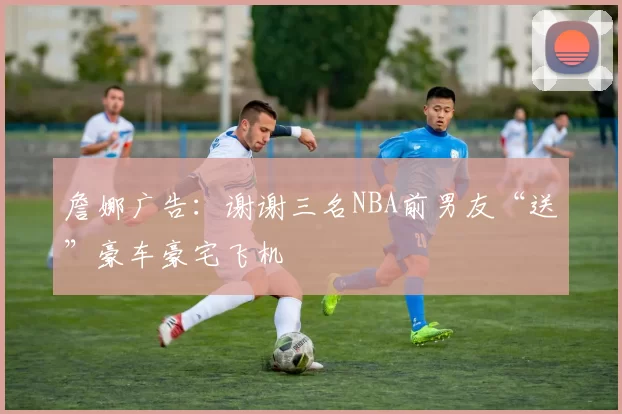 詹娜广告：谢谢三名NBA前男友“送”豪车豪宅飞机