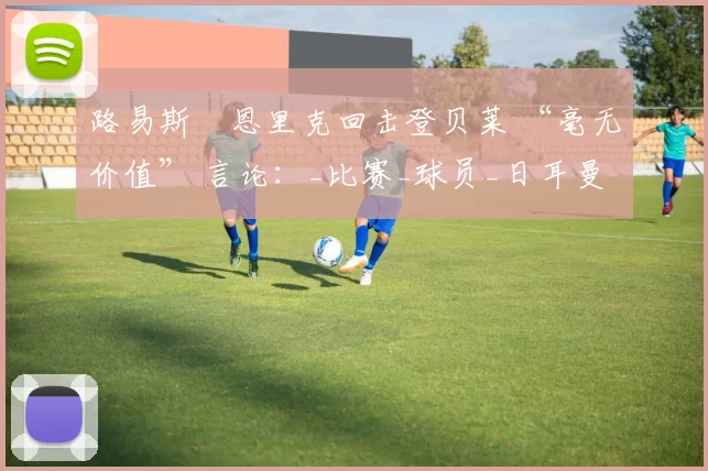 路易斯・恩里克回击登贝莱 “毫无价值” 言论：_比赛_球员_日耳曼