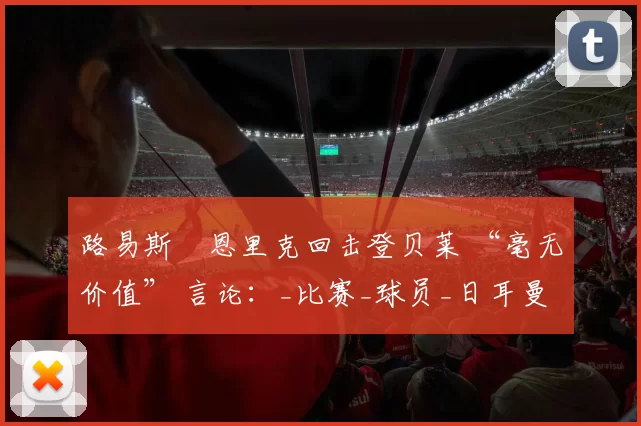 路易斯・恩里克回击登贝莱 “毫无价值” 言论：_比赛_球员_日耳曼