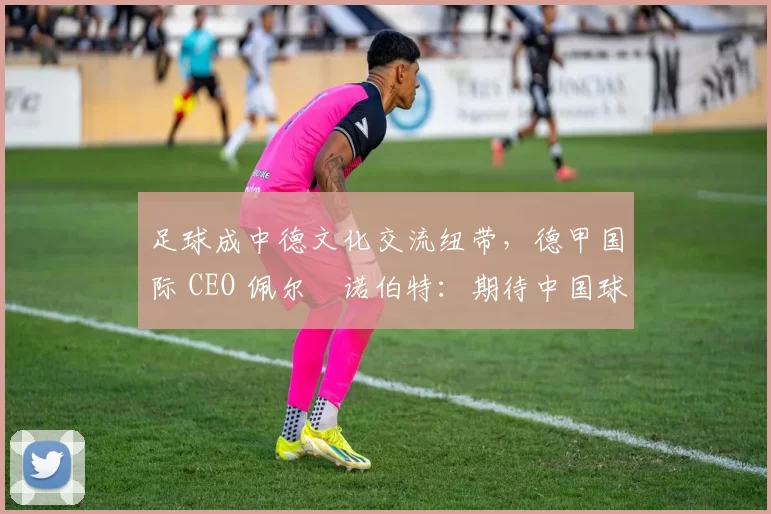 足球成中德文化交流纽带，德甲国际 CEO 佩尔・诺伯特：期待中国球员登场