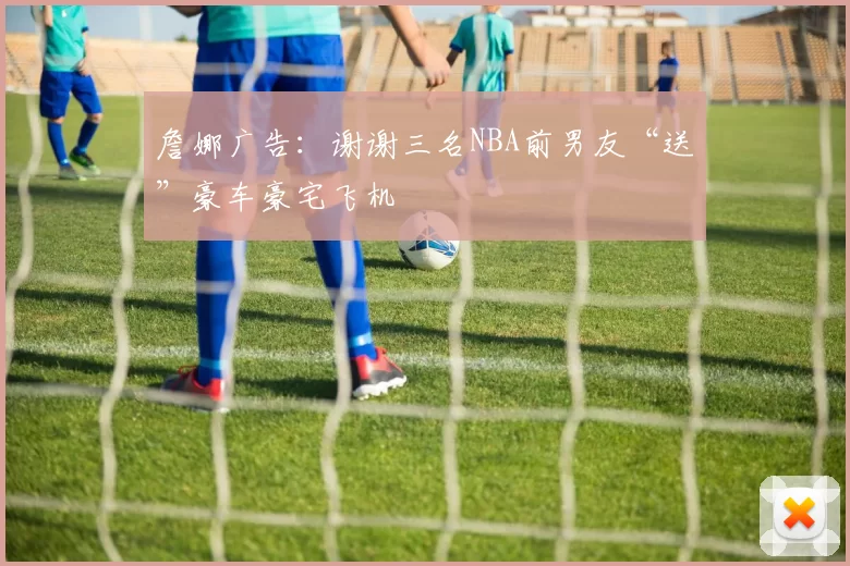 詹娜广告：谢谢三名NBA前男友“送”豪车豪宅飞机