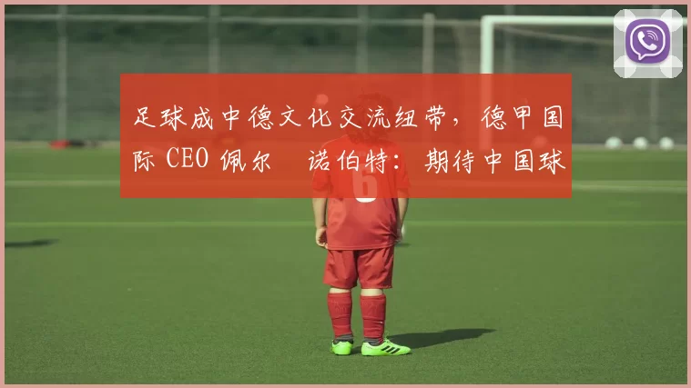 足球成中德文化交流纽带，德甲国际 CEO 佩尔・诺伯特：期待中国球员登场