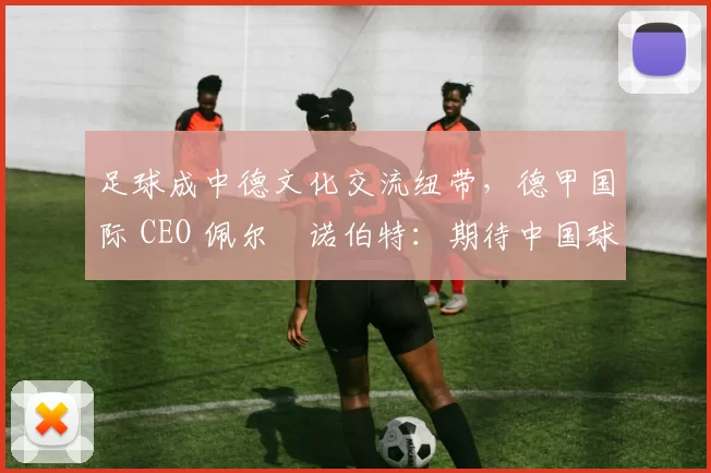 足球成中德文化交流纽带，德甲国际 CEO 佩尔・诺伯特：期待中国球员登场