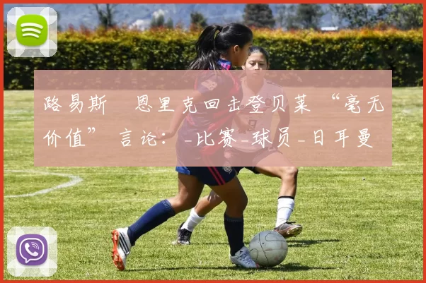 路易斯・恩里克回击登贝莱 “毫无价值” 言论：_比赛_球员_日耳曼