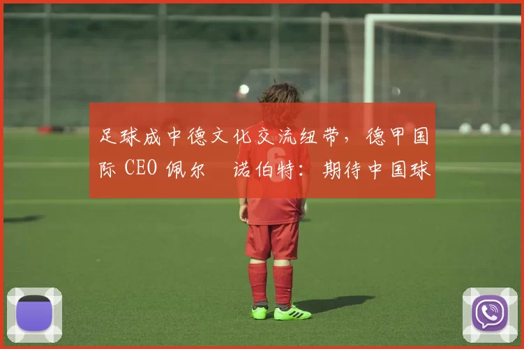 足球成中德文化交流纽带，德甲国际 CEO 佩尔・诺伯特：期待中国球员登场
