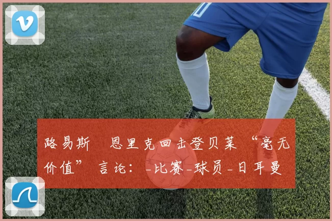 路易斯・恩里克回击登贝莱 “毫无价值” 言论：_比赛_球员_日耳曼