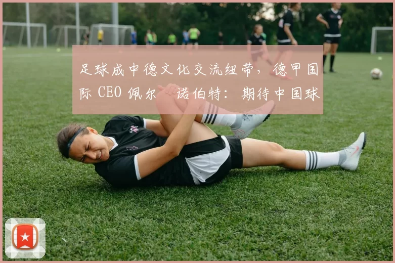 足球成中德文化交流纽带，德甲国际 CEO 佩尔・诺伯特：期待中国球员登场