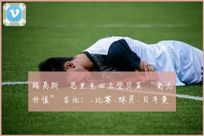 路易斯・恩里克回击登贝莱 “毫无价值” 言论：_比赛_球员_日耳曼