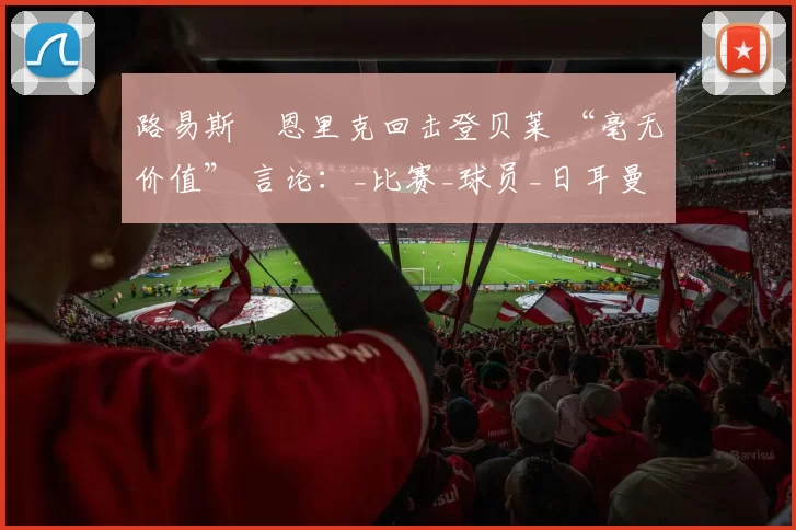 路易斯・恩里克回击登贝莱 “毫无价值” 言论：_比赛_球员_日耳曼