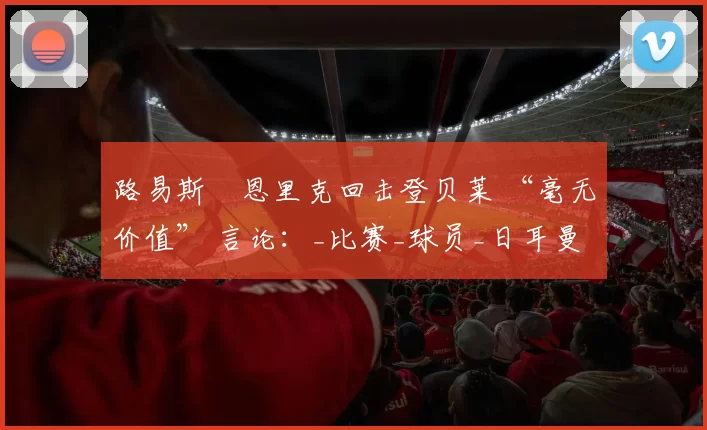 路易斯・恩里克回击登贝莱 “毫无价值” 言论：_比赛_球员_日耳曼