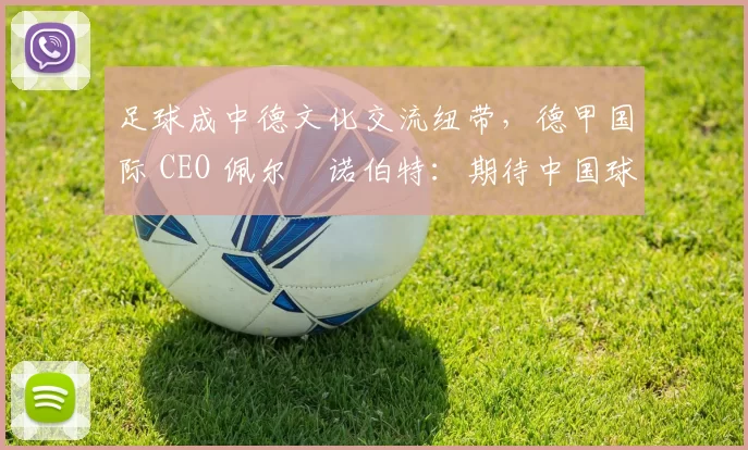 足球成中德文化交流纽带，德甲国际 CEO 佩尔・诺伯特：期待中国球员登场