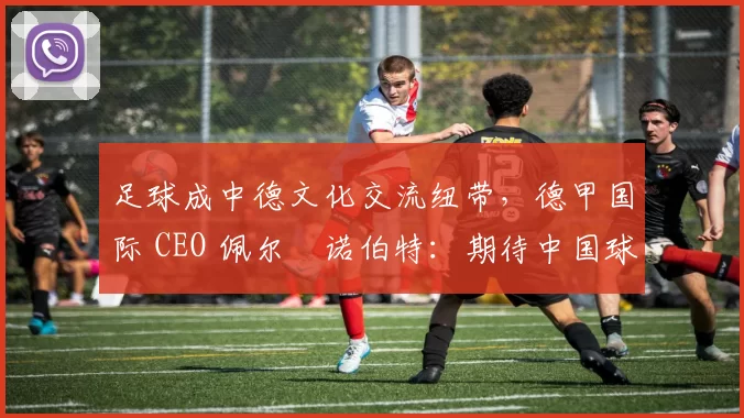 足球成中德文化交流纽带，德甲国际 CEO 佩尔・诺伯特：期待中国球员登场