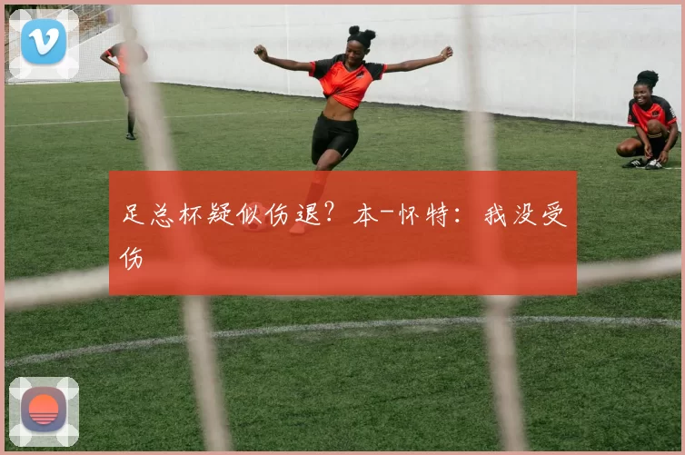 足总杯疑似伤退？本-怀特：我没受伤