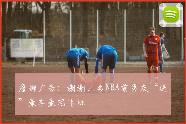 詹娜广告：谢谢三名NBA前男友“送”豪车豪宅飞机