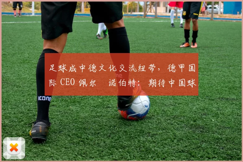 足球成中德文化交流纽带，德甲国际 CEO 佩尔・诺伯特：期待中国球员登场