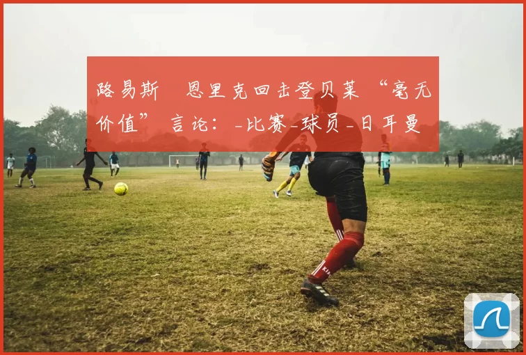 路易斯・恩里克回击登贝莱 “毫无价值” 言论：_比赛_球员_日耳曼