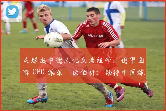 足球成中德文化交流纽带，德甲国际 CEO 佩尔・诺伯特：期待中国球员登场