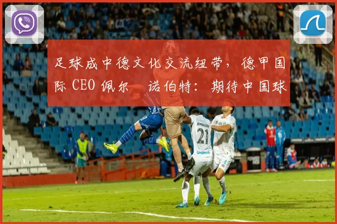 足球成中德文化交流纽带，德甲国际 CEO 佩尔・诺伯特：期待中国球员登场