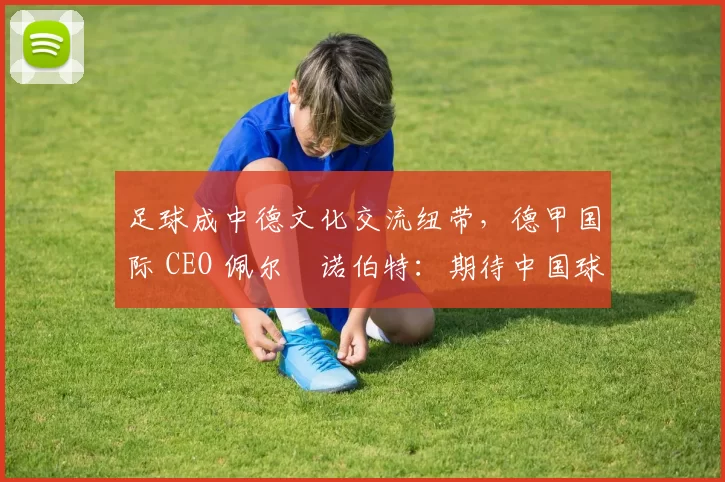 足球成中德文化交流纽带，德甲国际 CEO 佩尔・诺伯特：期待中国球员登场