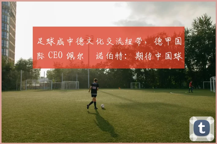 足球成中德文化交流纽带，德甲国际 CEO 佩尔・诺伯特：期待中国球员登场