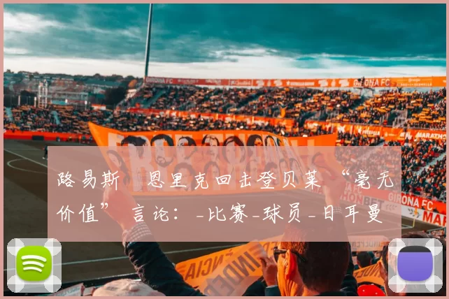 路易斯・恩里克回击登贝莱 “毫无价值” 言论：_比赛_球员_日耳曼