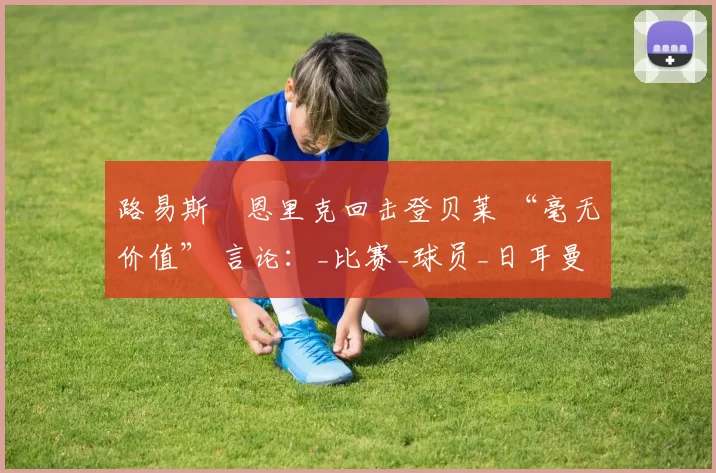 路易斯・恩里克回击登贝莱 “毫无价值” 言论：_比赛_球员_日耳曼